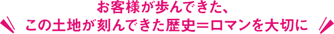 お客様が歩んできた、この土地が刻んできた歴史＝ロマンを大切に